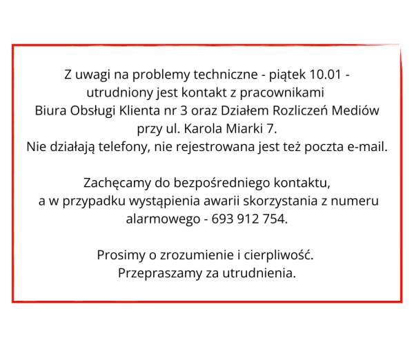 W ramce tekst: Z uwagi na problemy techniczne - piątek 10.01 - utrudniony jest kontakt z pracownikami Biura Obsługi Klienta nr 3 oraz Działem Rozliczeń Mediów przy ul. Karola Miarki 7. Nie działają telefony, nie rejestrowana jest też poczta e-mail. Zachęcamy do bezpośredniego kontaktu, a w przypadku wystąpienia awarii skorzystania z numeru alarmowego - 693 912 754. Prosimy o zrozumienie i cierpliwość. Przepraszamy za utrudnienia.